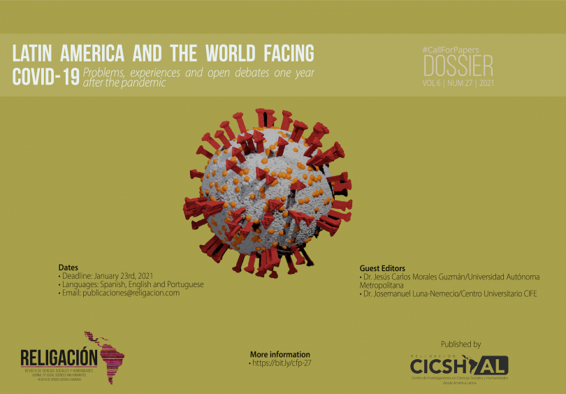 CallForPapers Dossier Latin America and the world facing COVID-19: problems, experiences and open debates one year after the pandemic Guest Editors • Dr. Jesús Carlos Morales Guzmán | Universidad Autónoma Metropolitana, México • Dr. Josemanuel Luna-Nemecio | Centro Universitario CIFE, México Dates: • Deadline: January 23rd, 2021 • Languages: Spanish, English, Portuguese • Guidelines and article templates: here • E-mail: publicaciones@religacion.com The high degree of risk represented by the current pandemic of COVID-19 caused by the coronavirus SARS-CoV-2 justifies the importance of carrying out studies that reflect critically on the problem in relation to the elements that originate it and that contribute to a globalization and worsening of its lethality and contagion. The COVID-19 has represented the condition of possibility that has produced, in a collateral way, the creation or worsening of a series of vulnerabilities and risks at the level of the economy, democracy, human rights, sustainability, education, and life itself. In fact, the beginning of the second decade of the 21st century inaugurated an event that, without a doubt, will mark the historical course of the years to come and will change the course of society's scientific approach. Since the beginning of the year 2020, humanity has suffered worldwide the consequences of the COVID-19 disease caused by the SARS-CoV-2 coronavirus, since not only Asian or European countries have been territories where the COVID-19 pandemic has spread, but also in the territories of Africa and America this disease has spread, so for some specialists we are facing a huge challenge that the pandemic has imposed on us and is testing the research paradigms within and outside the social sciences. For this reason, we consider it necessary to advance in the development of research that seeks to address the complexity and social risk of the COVID-19 pandemic, pointing out that, without a doubt, it is a phenomenon that responds to the conjunction of multiple determinations that must be addressed from a theoretical, methodological and epistemological perspective based on critical thinking and complexity. Hence, Religion. Journal of Social Sciences and Humanities is considered as an academic space and a place for reflection on this subject. The Dossier "Latin America and the world facing COVID-19: problems, experiences and open debates one year after the pandemic" is intended to serve as a reference and starting point to reflect on the various tensions, experiences and reflections represented by the COVID-19 pandemic that began in early 2020, with a general confinement throughout the continent from March, and that, by the series of social dimensions and impacts it has had, will undoubtedly redefine the course of development of capitalism and humanity throughout the twenty-first century. In this context, the current call seeks to bring together scientific studies and academic reflections, both theoretical and empirical, which will give an account, from different imaginaries, realities and territorial, economic and political contexts, of the series of contradictions that the COVID-19 has revealed or exacerbated as part of the current crisis of civilization. In the same sense, the present Dossier intends to be a space to gather the findings of those critical researches that have focused on making a balance on the institutional administration and social management of the pandemic by the diverse national States. It is known that the COVID-19 disease, generated by the new coronavirus SARS-CoV-2, has meant a series of risks, vulnerabilities and uncertainties in the economic and social field. Given this panorama, social sciences can be a privileged angle for the understanding and interpretation of such meanings and contribute to the search for a way out of the current context. Indeed, we consider that social research is a strategic place to study, reflect and understand from a scientific viewpoint, the multiple concatenations present in the current and historical complexity of the pandemic. In Latin America, the way in which the various governments have carried out the economics and policy of COVID-19 has been marked by polarization; on the one hand, countries like Mexico have deployed policies to raise awareness of health care and promotion through measures of isolation, healthy distance and hygiene; while the State in other nations, such as Peru and Argentina, deployed strategies of persecution, criminalization and punishment through public forces to try to reduce the number of COVID-19 infections. In a parallel way, the current pandemic has put on the table the series of scenarios of risk and vulnerability that for more than three decades neoliberalism produced in Latin America, intensifying the social effects of poverty, inequality, authoritarianisms, the dispossession and privatization of the social means of production and subsistence in favor of a ruling class that today has sought to reconfigure the pandemic into a lucrative branch for the accumulation of capital and physical and psychological domination of humanity. For these reasons, Religación. Journal of Social Sciences and Humanities, in the form of this Dossier, seeks to provide a space for various critical voices on the COVID-19 pandemic to be heard. We expect to receive contributions from various fields of Social Sciences and Humanities that present the results of frontier research, which in a transverse, transdisciplinary and complex way, take as their axis one of the following thematic areas, which are not limited to the presentation of manuscripts, but seek to synthesize the multiple challenges and areas of opportunity that the current pandemic represents for research from the social sciences and humanities. Governance, administration and social management of the pandemic Economics and politics of COVID-19: poverty, inequality and social justice Crisis of democracies and human rights Challenges to sustainability in times of pandemic Territory and society: configurations and spatial determinations of the COVID-19. Building citizenship, diversity and culture Gender gaps, inequalities and violence in pandemic contexts Education and Information, Communication and Knowledge Technologies for Digital Learning Contributions will be received in Spanish, English or Portuguese. Articles must comply with the editorial policy and publication rules of the journal (available at http://revista.religacion.com/index.php/religacion/guidelines. A peer review system is used for the selection of articles.